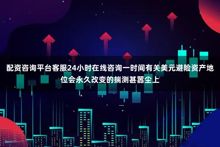 配资咨询平台客服24小时在线咨询一时间有关美元避险资产地位会永久改变的揣测甚嚣尘上