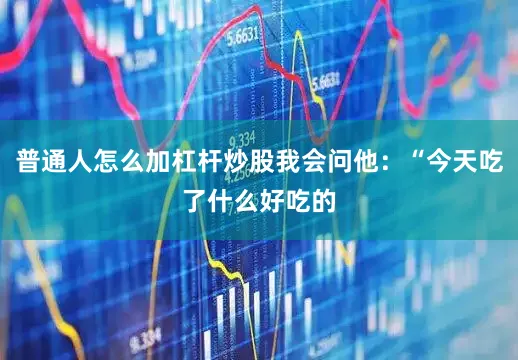 普通人怎么加杠杆炒股我会问他：“今天吃了什么好吃的